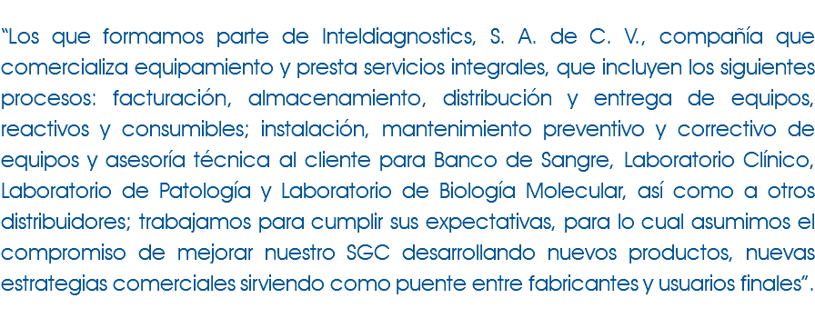  “Los que formamos parte de Inteldiagnostics, S. A. de C. V., compañía que comercializa equipamiento y presta servicios integrales, que incluyen los siguientes procesos: facturación, almacenamiento, distribución y entrega de equipos, reactivos y consumibles; instalación, mantenimiento preventivo y correctivo de equipos y asesoría técnica al cliente para Banco de Sangre, Laboratorio Clínico, Laboratorio de Patología y Laboratorio de Biología Molecular, así como a otros distribuidores; trabajamos para cumplir sus expectativas, para lo cual asumimos el compromiso de mejorar nuestro SGC desarrollando nuevos productos, nuevas estrategias comerciales sirviendo como puente entre fabricantes y usuarios finales”. 